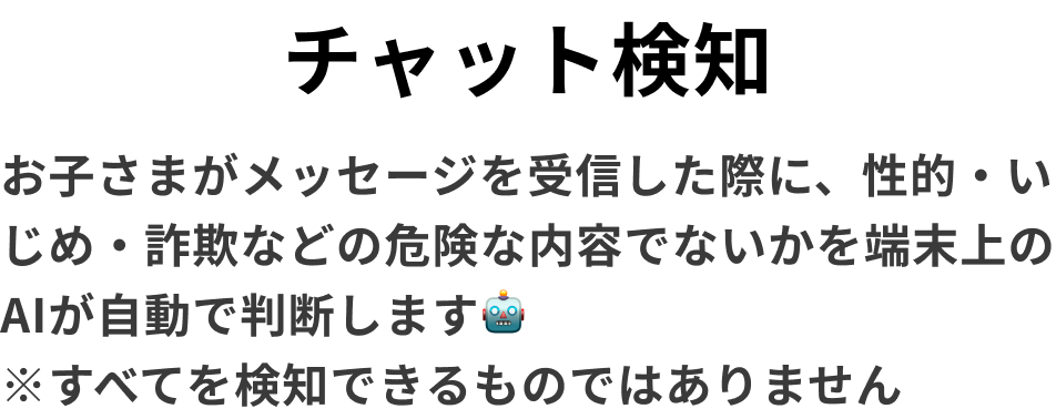 チャット検知　お子さまがメッセージを受信した際に、性的・いじめ・詐欺などの危険な内容でないかを端末上のAIが自動で判断します🤖　※すべてを検知できるものではありません
