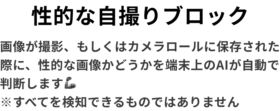 性的な自撮りブロック　画像が撮影、もしくはカメラロールに保存された際に、性的な画像かどうかを端末上のAIが自動で判断します🦾　※すべてを検知できるものではありません