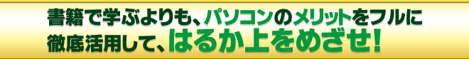 書籍で学ぶよりも、パソコンのメリットを徹底活用して、はるか上をめざせ！