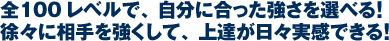 全100レベルで、自分に合った強さを選べる！徐々に相手を強くして、上達が日々実感できる！