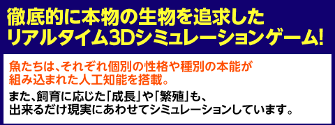 徹底的に本物の生物を追求したリアルタイム３Ｄシミュレーションゲーム！魚たちは、それぞれ個別の性格や種別の本能が組み込まれた人工知能を搭載。また、飼育に応じた「成長」や「繁殖」も、出来るだけ現実にあわせてシミュレーションしています。
